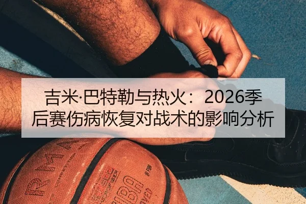 吉米·巴特勒与热火：2026季后赛伤病恢复对战术的影响分析