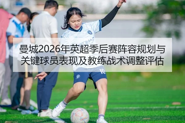 曼城2026年英超季后赛阵容规划与关键球员表现及教练战术调整评估